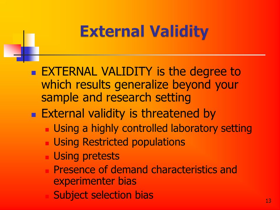 13 EXTERNAL VALIDITY is the degree to which results generalize beyond your sample and research setting External validity is threatened by Using a highly controlled laboratory setting Using Restricted populations Using pretests Presence of demand characteristics and experimenter bias Subject selection bias