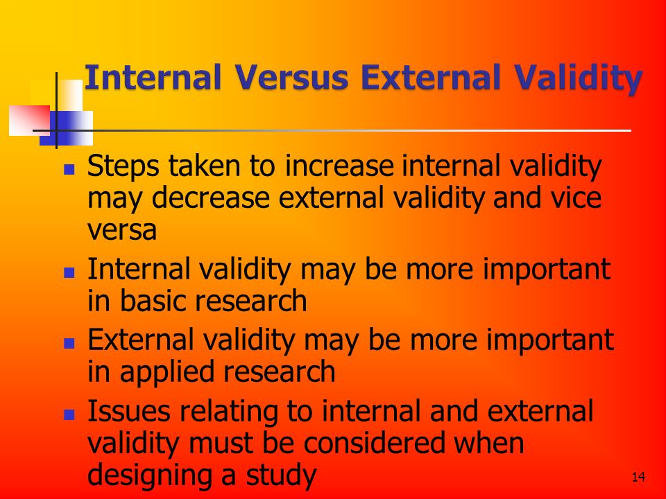 14 Steps taken to increase internal validity may decrease external validity and vice versa Internal validity may be more important in basic research External validity may be more important in applied research Issues relating to internal and external validity must be considered when designing a study