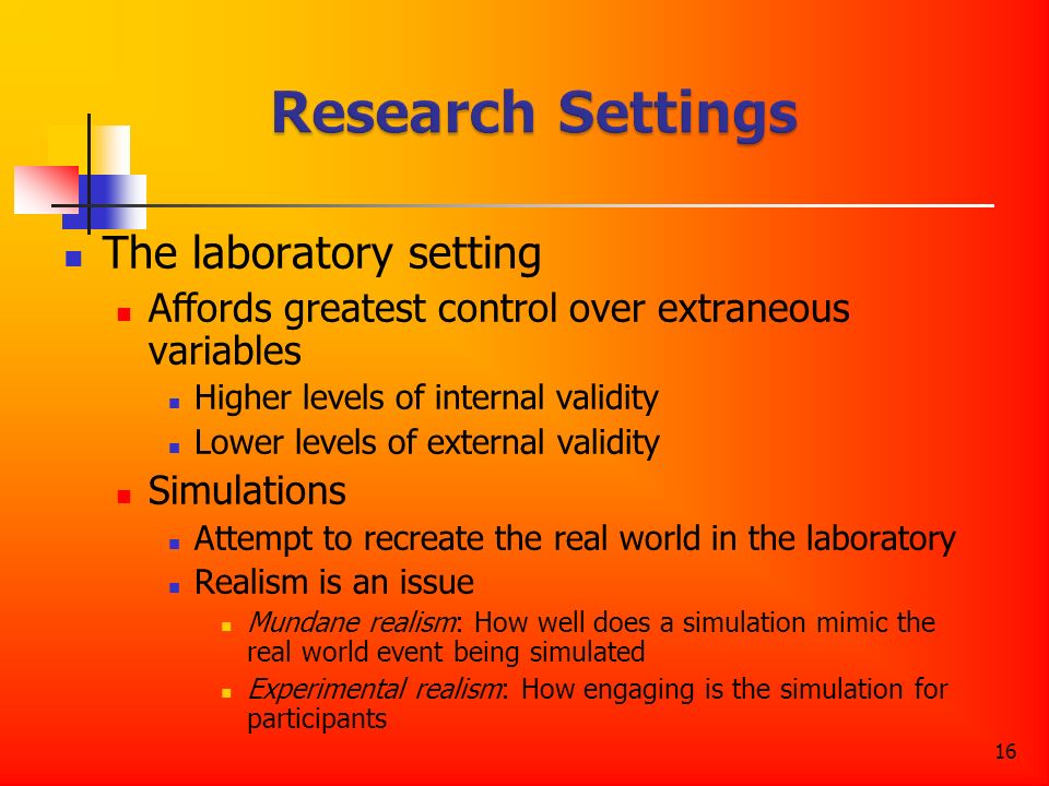 16 The laboratory setting Affords greatest control over extraneous variables Higher levels of internal validity Lower levels of external validity Simulations Attempt to recreate the real world in the laboratory Realism is an issue Mundane realism: How well does a simulation mimic the real world event being simulated Experimental realism: How engaging is the simulation for participants