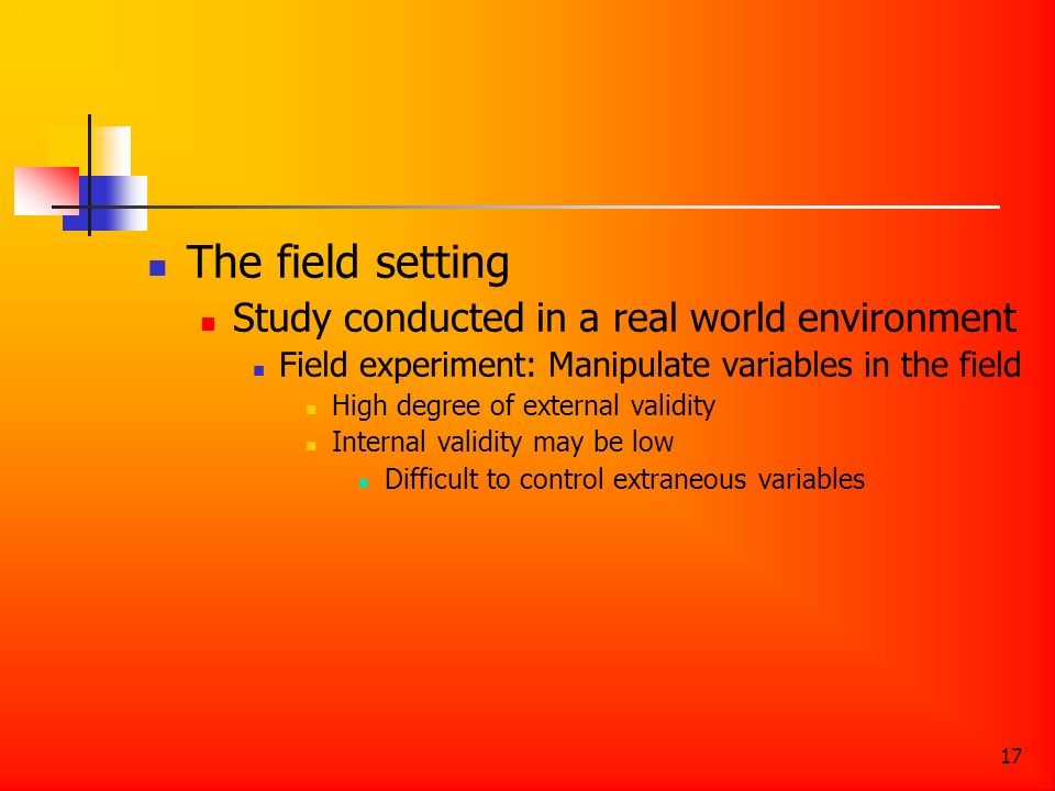 17 The field setting Study conducted in a real world environment Field experiment: Manipulate variables in the field High degree of external validity Internal validity may be low Difficult to control extraneous variables