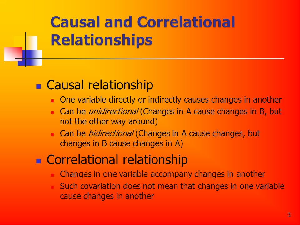 3 Causal relationship One variable directly or indirectly causes changes in another Can be unidirectional (Changes in A cause changes in B, but not the other way around) Can be bidirectional (Changes in A cause changes, but changes in B cause changes in A) Correlational relationship Changes in one variable accompany changes in another Such covariation does not mean that changes in one variable cause changes in another