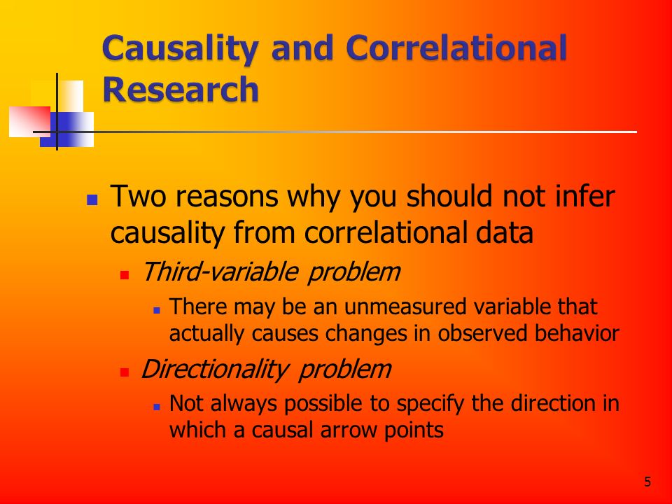 5 Two reasons why you should not infer causality from correlational data Third-variable problem There may be an unmeasured variable that actually causes changes in observed behavior Directionality problem Not always possible to specify the direction in which a causal arrow points