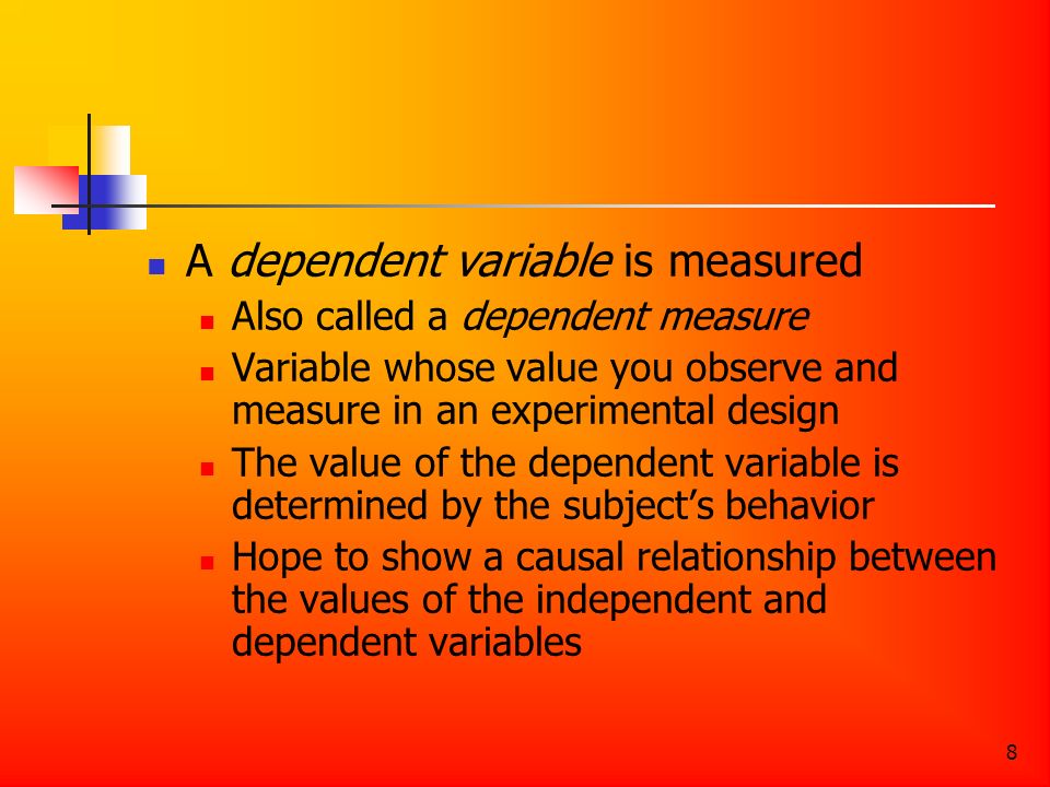 8 A dependent variable is measured Also called a dependent measure Variable whose value you observe and measure in an experimental design The value of the dependent variable is determined by the subject’s behavior Hope to show a causal relationship between the values of the independent and dependent variables