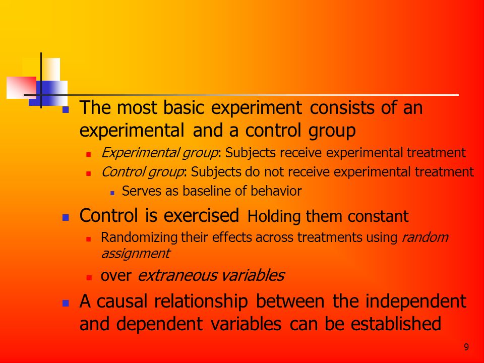 9 The most basic experiment consists of an experimental and a control group Experimental group: Subjects receive experimental treatment Control group: Subjects do not receive experimental treatment Serves as baseline of behavior Control is exercised Holding them constant Randomizing their effects across treatments using random assignment over extraneous variables A causal relationship between the independent and dependent variables can be established