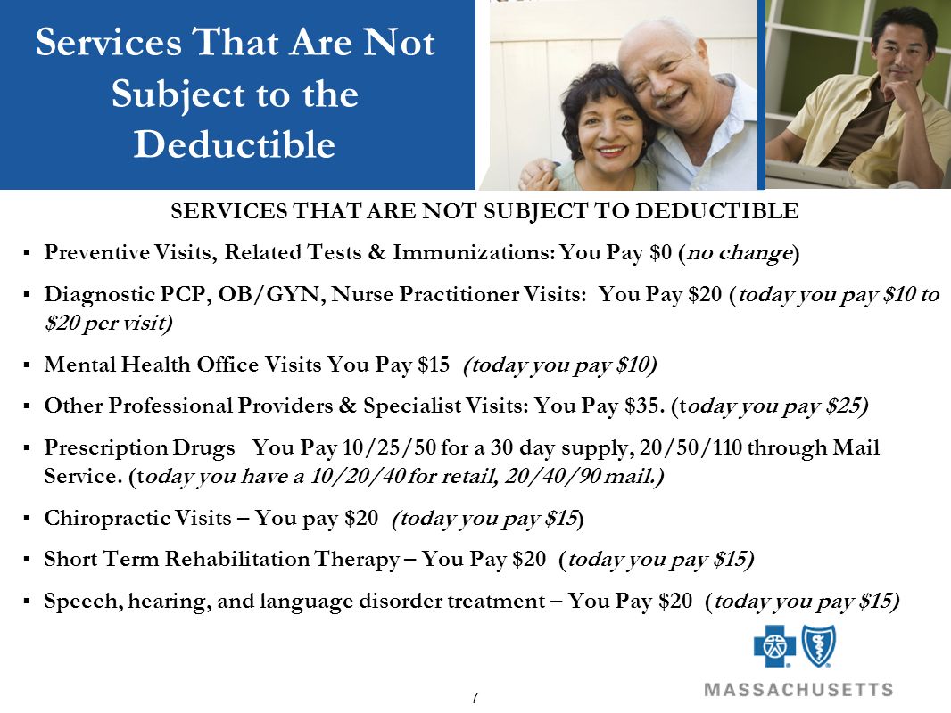 7 Services That Are Not Subject to the Deductible SERVICES THAT ARE NOT SUBJECT TO DEDUCTIBLE  Preventive Visits, Related Tests & Immunizations: You Pay $0 (no change)  Diagnostic PCP, OB/GYN, Nurse Practitioner Visits: You Pay $20 (today you pay $10 to $20 per visit)  Mental Health Office Visits You Pay $15 (today you pay $10)  Other Professional Providers & Specialist Visits: You Pay $35.