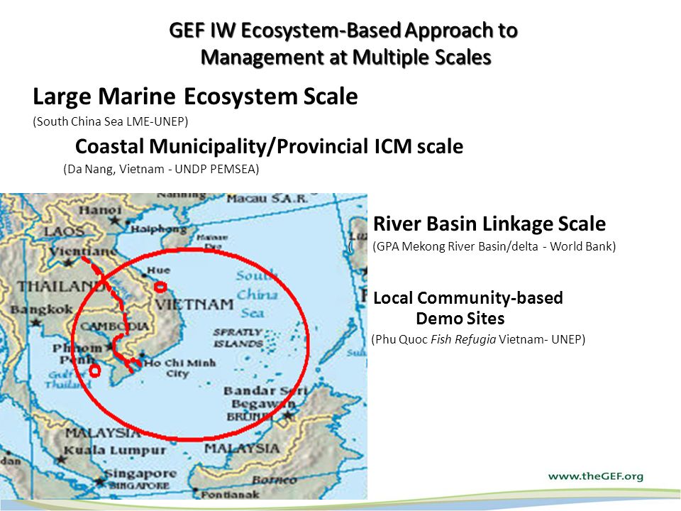 GEF IW Ecosystem-Based Approach to Management at Multiple Scales Large Marine Ecosystem Scale (South China Sea LME-UNEP) Coastal Municipality/Provincial ICM scale (Da Nang, Vietnam - UNDP PEMSEA) River Basin Linkage Scale ( (GPA Mekong River Basin/delta - World Bank) Local Community-based Demo Sites (Phu Quoc Fish Refugia Vietnam- UNEP)
