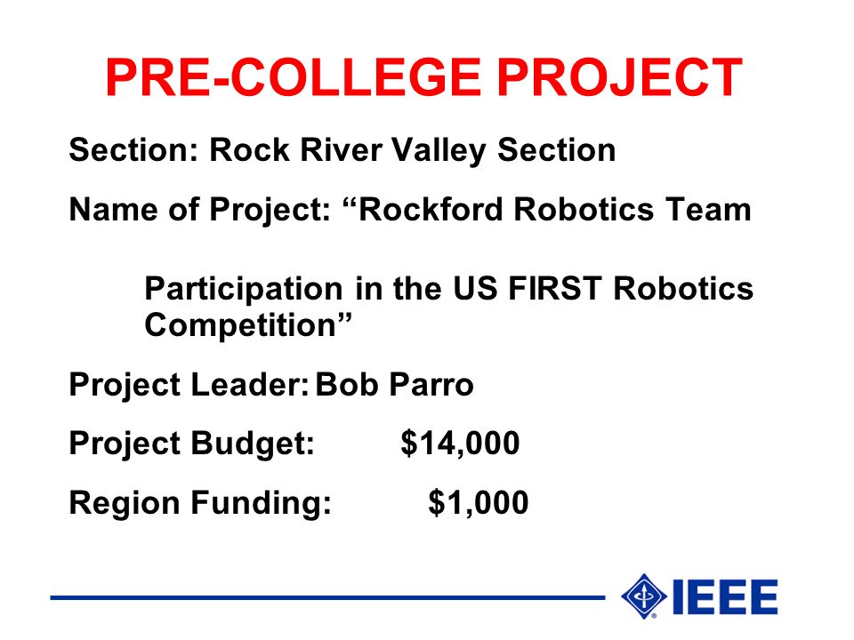 PRE-COLLEGE PROJECT Section: Rock River Valley Section Name of Project: Rockford Robotics Team Participation in the US FIRST Robotics Competition Project Leader:Bob Parro Project Budget:$14,000 Region Funding: $1,000