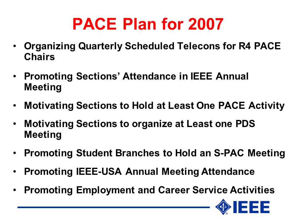 PACE Plan for 2007 Organizing Quarterly Scheduled Telecons for R4 PACE Chairs Promoting Sections’ Attendance in IEEE Annual Meeting Motivating Sections to Hold at Least One PACE Activity Motivating Sections to organize at Least one PDS Meeting Promoting Student Branches to Hold an S-PAC Meeting Promoting IEEE-USA Annual Meeting Attendance Promoting Employment and Career Service Activities
