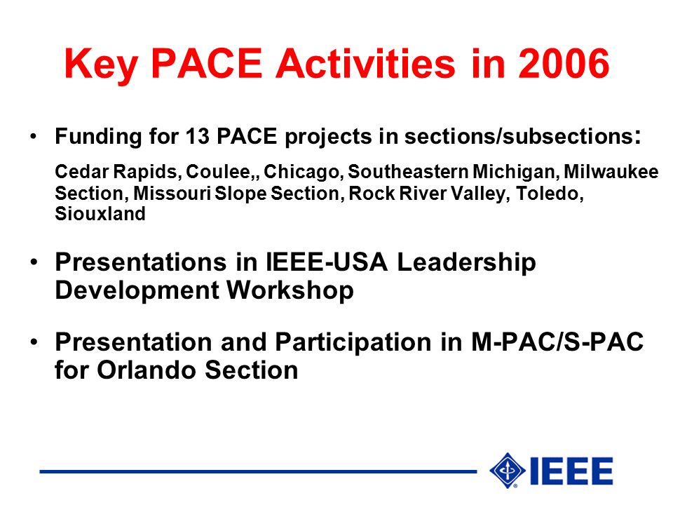 Key PACE Activities in 2006 Funding for 13 PACE projects in sections/subsections : Cedar Rapids, Coulee,, Chicago, Southeastern Michigan, Milwaukee Section, Missouri Slope Section, Rock River Valley, Toledo, Siouxland Presentations in IEEE-USA Leadership Development Workshop Presentation and Participation in M-PAC/S-PAC for Orlando Section