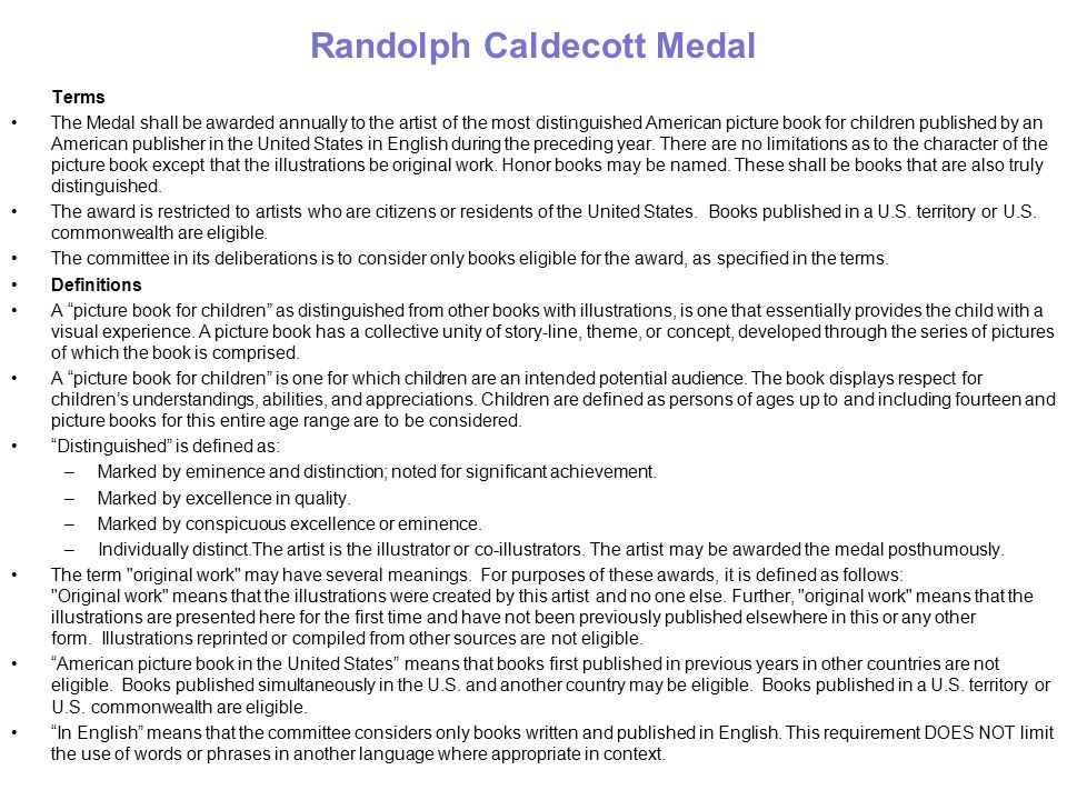 Randolph Caldecott Medal Terms The Medal shall be awarded annually to the artist of the most distinguished American picture book for children published by an American publisher in the United States in English during the preceding year.