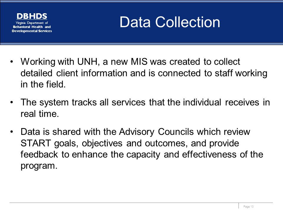 Page 13 DBHDS Virginia Department of Behavioral Health and Developmental Services Data Collection Working with UNH, a new MIS was created to collect detailed client information and is connected to staff working in the field.