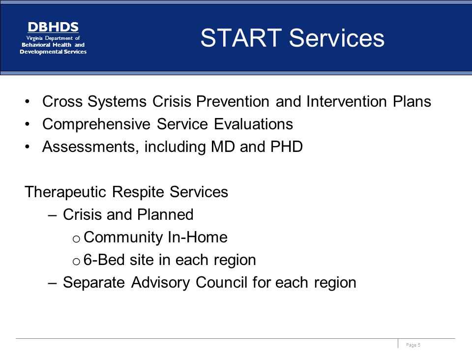 Page 5 DBHDS Virginia Department of Behavioral Health and Developmental Services START Services Cross Systems Crisis Prevention and Intervention Plans Comprehensive Service Evaluations Assessments, including MD and PHD Therapeutic Respite Services –Crisis and Planned o Community In-Home o 6-Bed site in each region –Separate Advisory Council for each region