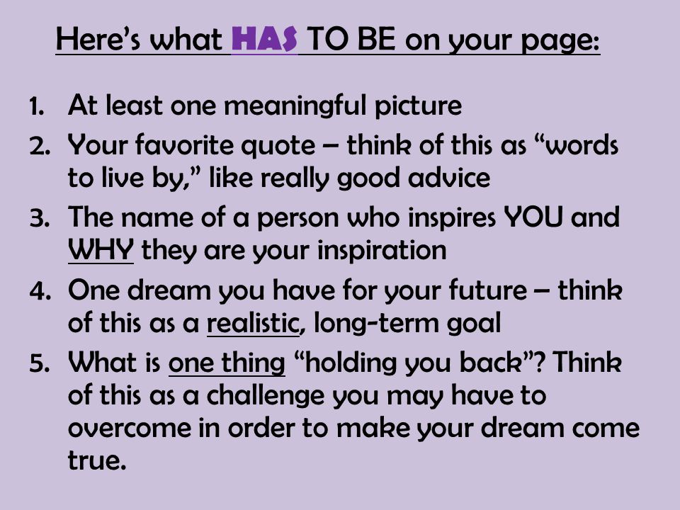 Here’s what HAS TO BE on your page: 1.At least one meaningful picture 2.Your favorite quote – think of this as words to live by, like really good advice 3.The name of a person who inspires YOU and WHY they are your inspiration 4.One dream you have for your future – think of this as a realistic, long-term goal 5.What is one thing holding you back .