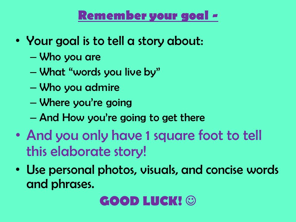 Remember your goal - Your goal is to tell a story about: – Who you are – What words you live by – Who you admire – Where you’re going – And How you’re going to get there And you only have 1 square foot to tell this elaborate story.