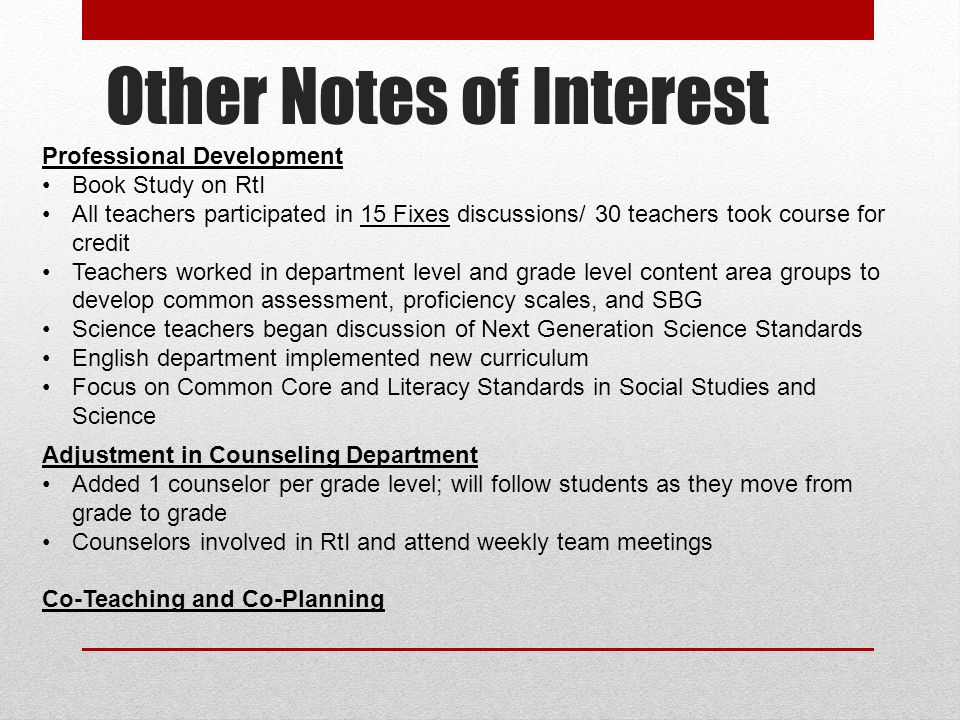 Other Notes of Interest Professional Development Book Study on RtI All teachers participated in 15 Fixes discussions/ 30 teachers took course for credit Teachers worked in department level and grade level content area groups to develop common assessment, proficiency scales, and SBG Science teachers began discussion of Next Generation Science Standards English department implemented new curriculum Focus on Common Core and Literacy Standards in Social Studies and Science Adjustment in Counseling Department Added 1 counselor per grade level; will follow students as they move from grade to grade Counselors involved in RtI and attend weekly team meetings Co-Teaching and Co-Planning