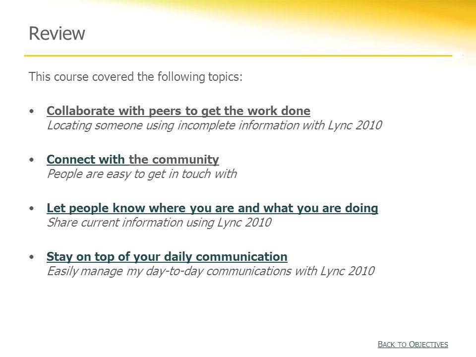 Review This course covered the following topics: Collaborate with peers to get the work done Locating someone using incomplete information with Lync 2010 Connect with the community People are easy to get in touch withConnect with Let people know where you are and what you are doing Share current information using Lync 2010Let people know where you are and what you are doing Stay on top of your daily communication Easily manage my day-to-day communications with Lync 2010Stay on top of your daily communication B ACK TO O BJECTIVES B ACK TO O BJECTIVES