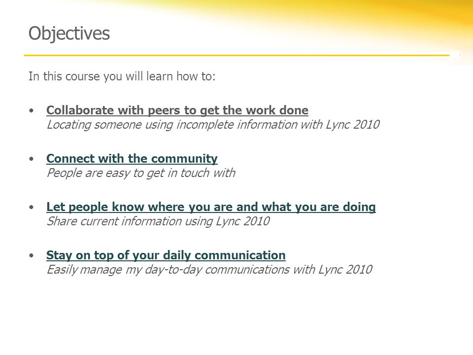 Objectives In this course you will learn how to: Collaborate with peers to get the work done Locating someone using incomplete information with Lync 2010 Connect with the community People are easy to get in touch withConnect with the community Let people know where you are and what you are doing Share current information using Lync 2010Let people know where you are and what you are doing Stay on top of your daily communication Easily manage my day-to-day communications with Lync 2010Stay on top of your daily communication