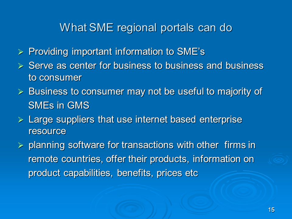 What SME regional portals can do  Providing important information to SME’s  Serve as center for business to business and business to consumer  Business to consumer may not be useful to majority of SMEs in GMS SMEs in GMS  Large suppliers that use internet based enterprise resource  planning software for transactions with other firms in remote countries, offer their products, information on remote countries, offer their products, information on product capabilities, benefits, prices etc product capabilities, benefits, prices etc 15