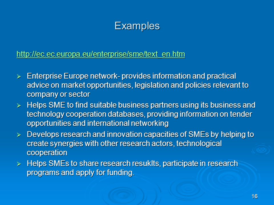 Examples    Enterprise Europe network- provides information and practical advice on market opportunities, legislation and policies relevant to company or sector  Helps SME to find suitable business partners using its business and technology cooperation databases, providing information on tender opportunities and international networking  Develops research and innovation capacities of SMEs by helping to create synergies with other research actors, technological cooperation  Helps SMEs to share research resuklts, participate in research programs and apply for funding.