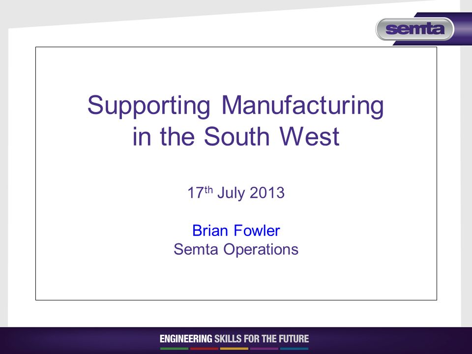 Supporting Manufacturing in the South West 17 th July 2013 Brian Fowler Semta Operations