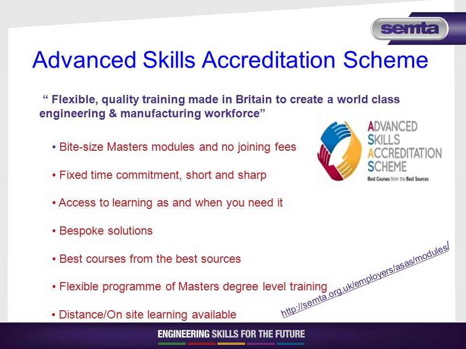 Advanced Skills Accreditation Scheme   / Flexible, quality training made in Britain to create a world class engineering & manufacturing workforce Bite-size Masters modules and no joining fees Fixed time commitment, short and sharp Access to learning as and when you need it Bespoke solutions Best courses from the best sources Flexible programme of Masters degree level training Distance/On site learning available