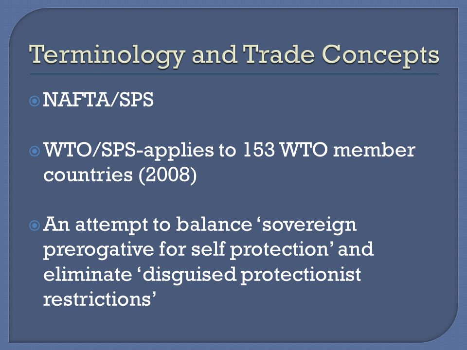  NAFTA/SPS  WTO/SPS-applies to 153 WTO member countries (2008)  An attempt to balance ‘sovereign prerogative for self protection’ and eliminate ‘disguised protectionist restrictions’
