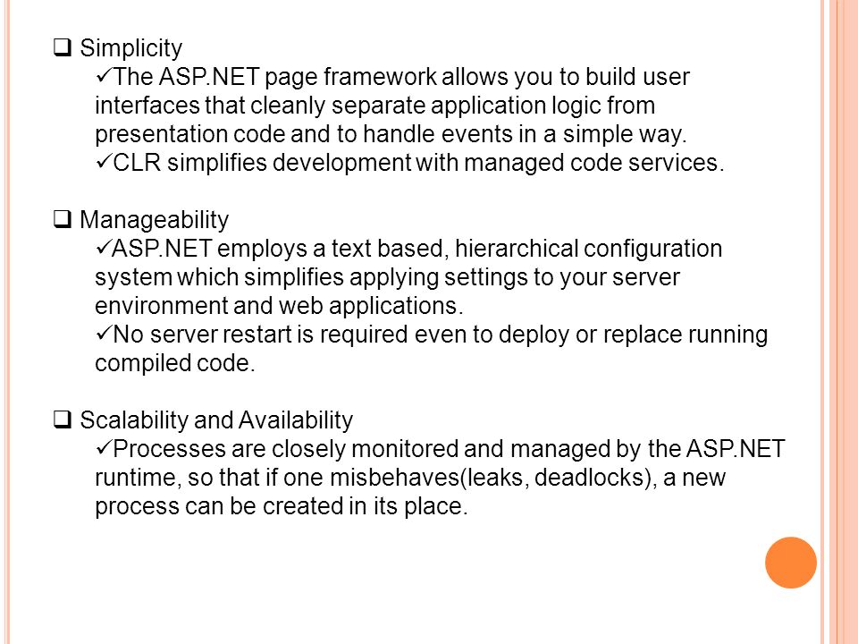  Simplicity The ASP.NET page framework allows you to build user interfaces that cleanly separate application logic from presentation code and to handle events in a simple way.
