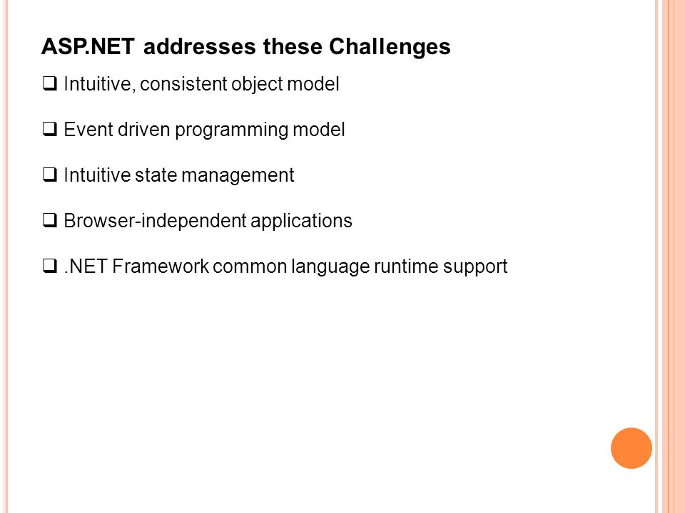 ASP.NET addresses these Challenges  Intuitive, consistent object model  Event driven programming model  Intuitive state management  Browser-independent applications .NET Framework common language runtime support