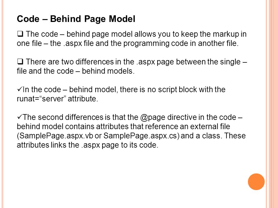 Code – Behind Page Model  The code – behind page model allows you to keep the markup in one file – the.aspx file and the programming code in another file.