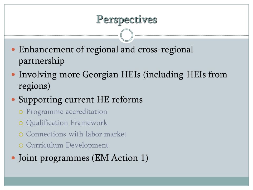Perspectives Enhancement of regional and cross-regional partnership Involving more Georgian HEIs (including HEIs from regions) Supporting current HE reforms  Programme accreditation  Qualification Framework  Connections with labor market  Curriculum Development Joint programmes (EM Action 1)