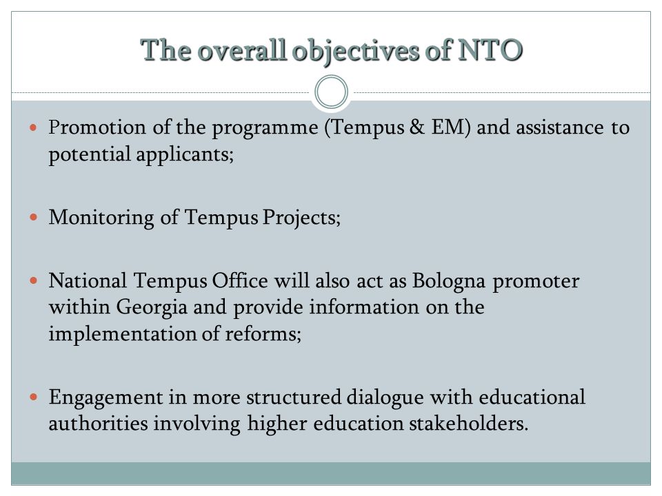 The overall objectives of NTO P romotion of the programme (Tempus & EM) and assistance to potential applicants; Monitoring of Tempus Projects; National Tempus Office will also act as Bologna promoter within Georgia and provide information on the implementation of reforms; Engagement in more structured dialogue with educational authorities involving higher education stakeholders.