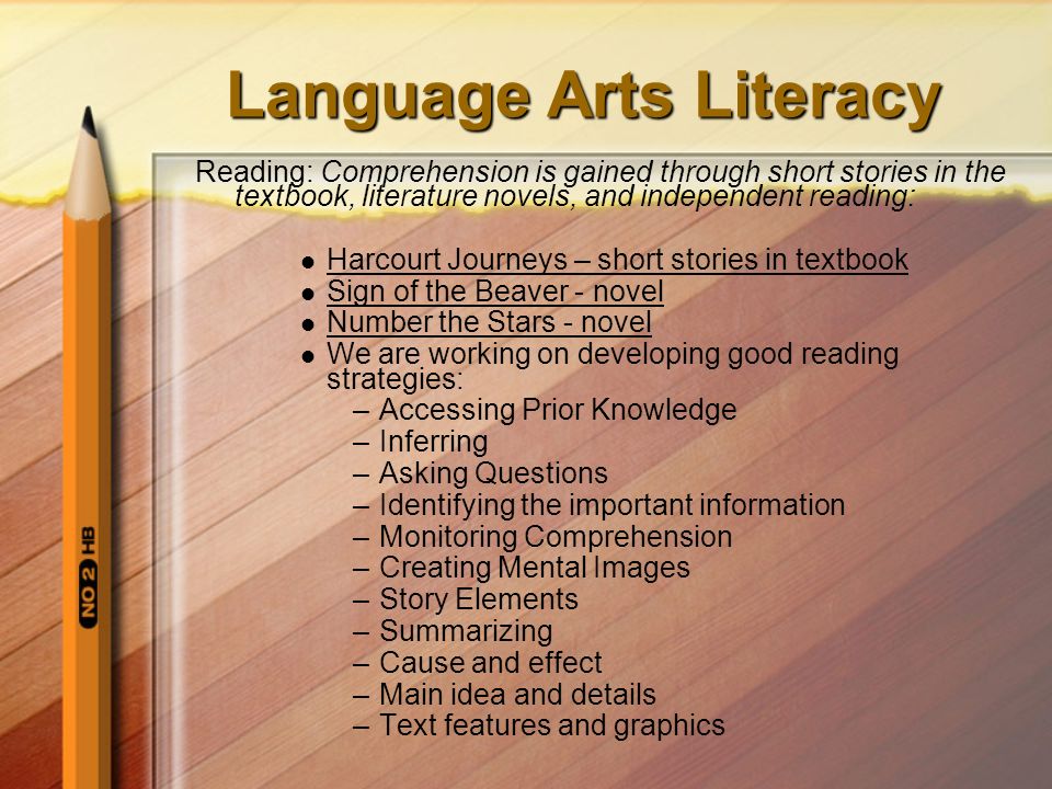 Language Arts Literacy Reading: Comprehension is gained through short stories in the textbook, literature novels, and independent reading: Harcourt Journeys – short stories in textbook Sign of the Beaver - novel Number the Stars - novel We are working on developing good reading strategies: –Accessing Prior Knowledge –Inferring –Asking Questions –Identifying the important information –Monitoring Comprehension –Creating Mental Images –Story Elements –Summarizing –Cause and effect –Main idea and details –Text features and graphics