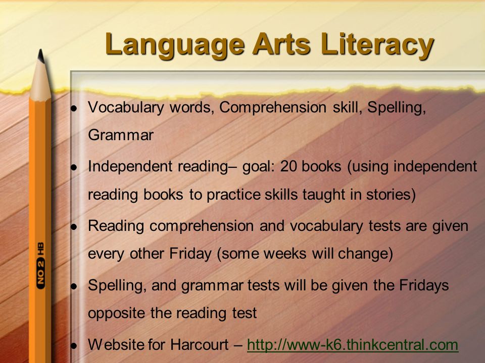Language Arts Literacy Vocabulary words, Comprehension skill, Spelling, Grammar Independent reading– goal: 20 books (using independent reading books to practice skills taught in stories) Reading comprehension and vocabulary tests are given every other Friday (some weeks will change) Spelling, and grammar tests will be given the Fridays opposite the reading test Website for Harcourt –