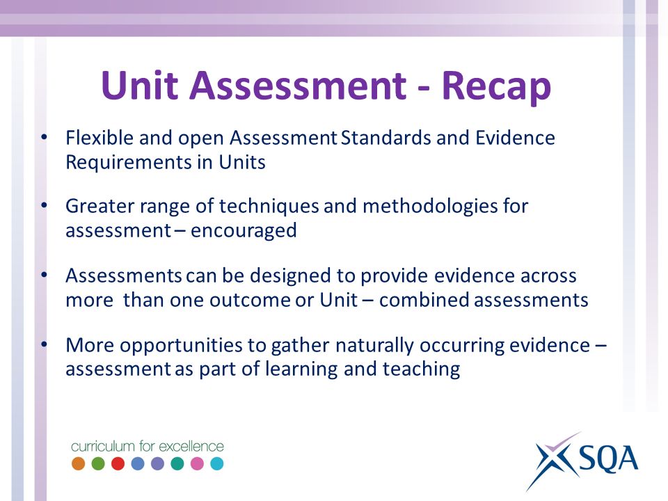 Unit Assessment - Recap Flexible and open Assessment Standards and Evidence Requirements in Units Greater range of techniques and methodologies for assessment – encouraged Assessments can be designed to provide evidence across more than one outcome or Unit – combined assessments More opportunities to gather naturally occurring evidence – assessment as part of learning and teaching