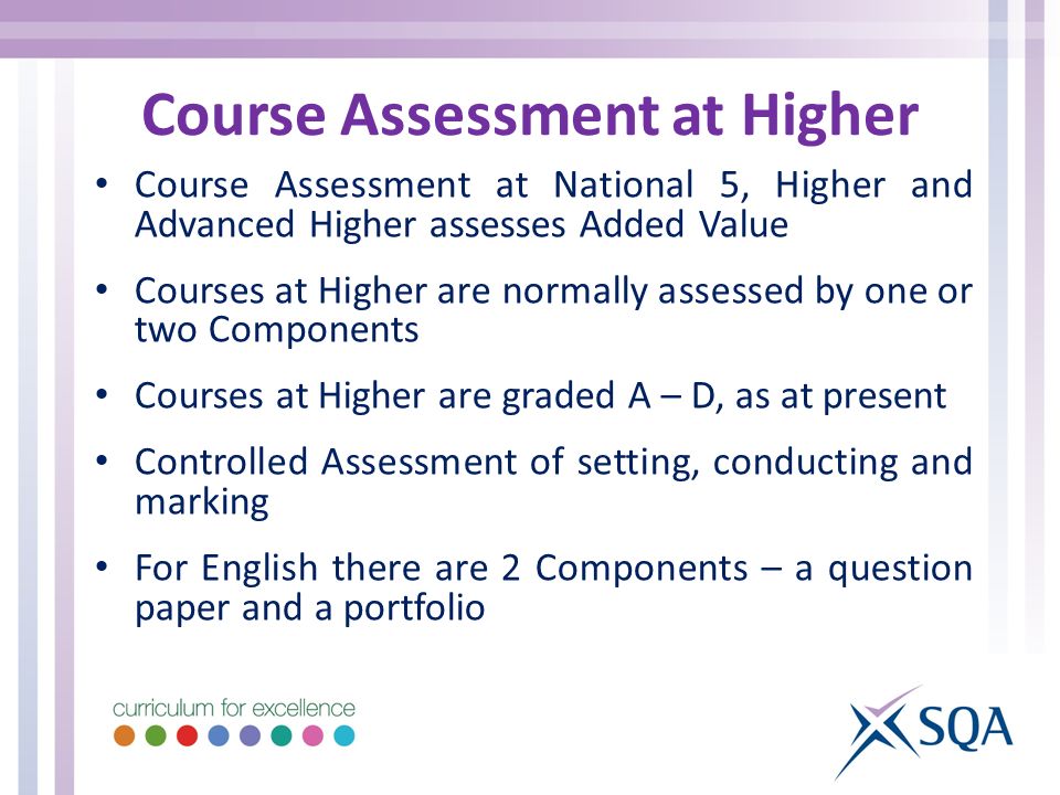 Course Assessment at Higher Course Assessment at National 5, Higher and Advanced Higher assesses Added Value Courses at Higher are normally assessed by one or two Components Courses at Higher are graded A – D, as at present Controlled Assessment of setting, conducting and marking For English there are 2 Components – a question paper and a portfolio