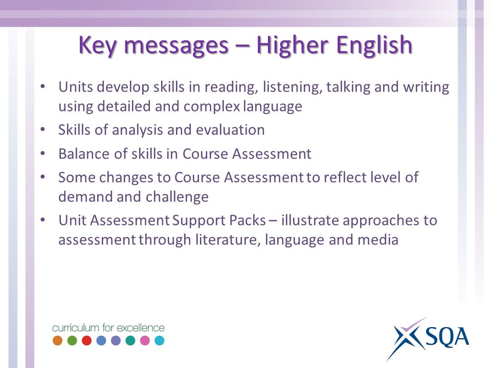 Units develop skills in reading, listening, talking and writing using detailed and complex language Skills of analysis and evaluation Balance of skills in Course Assessment Some changes to Course Assessment to reflect level of demand and challenge Unit Assessment Support Packs – illustrate approaches to assessment through literature, language and media Key messages – Higher English
