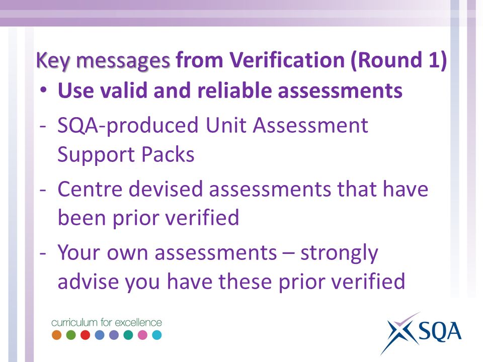 Use valid and reliable assessments -SQA-produced Unit Assessment Support Packs -Centre devised assessments that have been prior verified -Your own assessments – strongly advise you have these prior verified Key messages Key messages from Verification (Round 1)