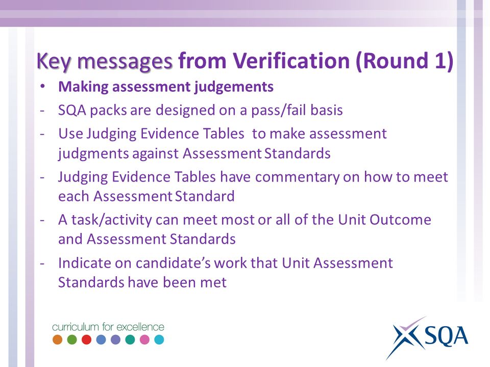 Making assessment judgements -SQA packs are designed on a pass/fail basis -Use Judging Evidence Tables to make assessment judgments against Assessment Standards -Judging Evidence Tables have commentary on how to meet each Assessment Standard -A task/activity can meet most or all of the Unit Outcome and Assessment Standards -Indicate on candidate’s work that Unit Assessment Standards have been met Key messages Key messages from Verification (Round 1)