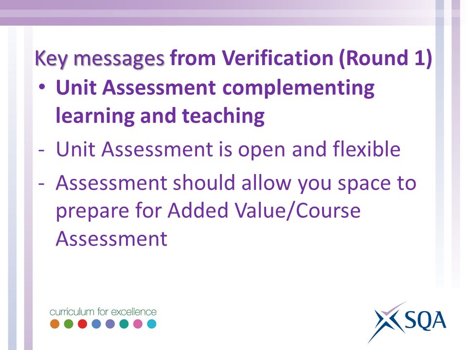 Unit Assessment complementing learning and teaching -Unit Assessment is open and flexible -Assessment should allow you space to prepare for Added Value/Course Assessment Key messages Key messages from Verification (Round 1)