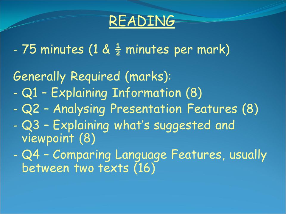 READING - 75 minutes (1 & ½ minutes per mark) Generally Required (marks): - Q1 – Explaining Information (8) - Q2 – Analysing Presentation Features (8) - Q3 – Explaining what’s suggested and viewpoint (8) - Q4 – Comparing Language Features, usually between two texts (16)