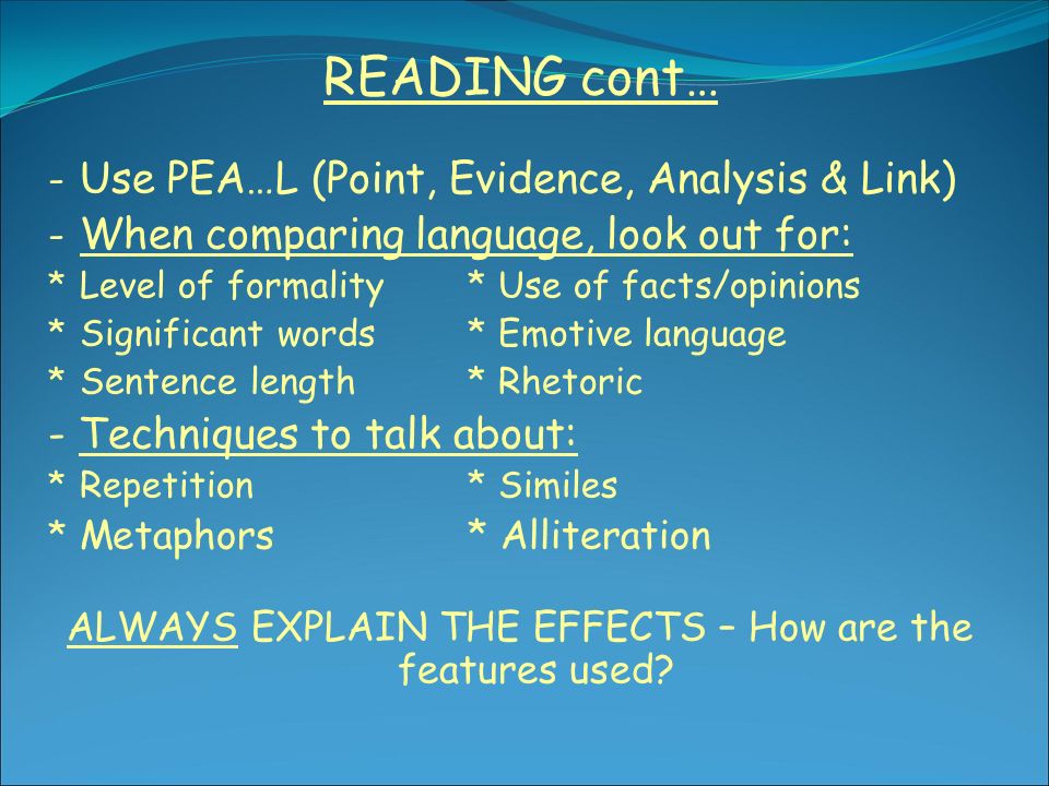 READING cont… - Use PEA…L (Point, Evidence, Analysis & Link) - When comparing language, look out for: * Level of formality* Use of facts/opinions * Significant words* Emotive language * Sentence length* Rhetoric - Techniques to talk about: * Repetition* Similes * Metaphors* Alliteration ALWAYS EXPLAIN THE EFFECTS – How are the features used