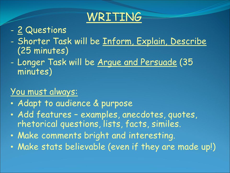WRITING - 2 Questions - Shorter Task will be Inform, Explain, Describe (25 minutes) - Longer Task will be Argue and Persuade (35 minutes) You must always: Adapt to audience & purpose Add features – examples, anecdotes, quotes, rhetorical questions, lists, facts, similes.