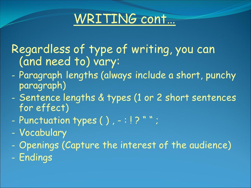 WRITING cont… Regardless of type of writing, you can (and need to) vary: - Paragraph lengths (always include a short, punchy paragraph) - Sentence lengths & types (1 or 2 short sentences for effect) - Punctuation types ( ), - : .