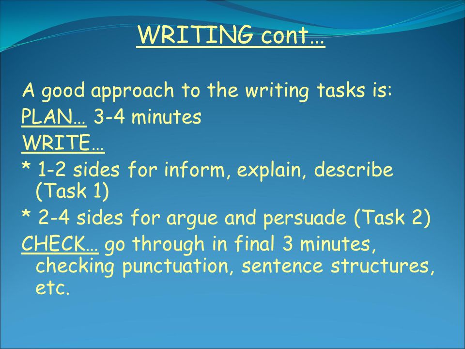 WRITING cont… A good approach to the writing tasks is: PLAN… 3-4 minutes WRITE… * 1-2 sides for inform, explain, describe (Task 1) * 2-4 sides for argue and persuade (Task 2) CHECK… go through in final 3 minutes, checking punctuation, sentence structures, etc.