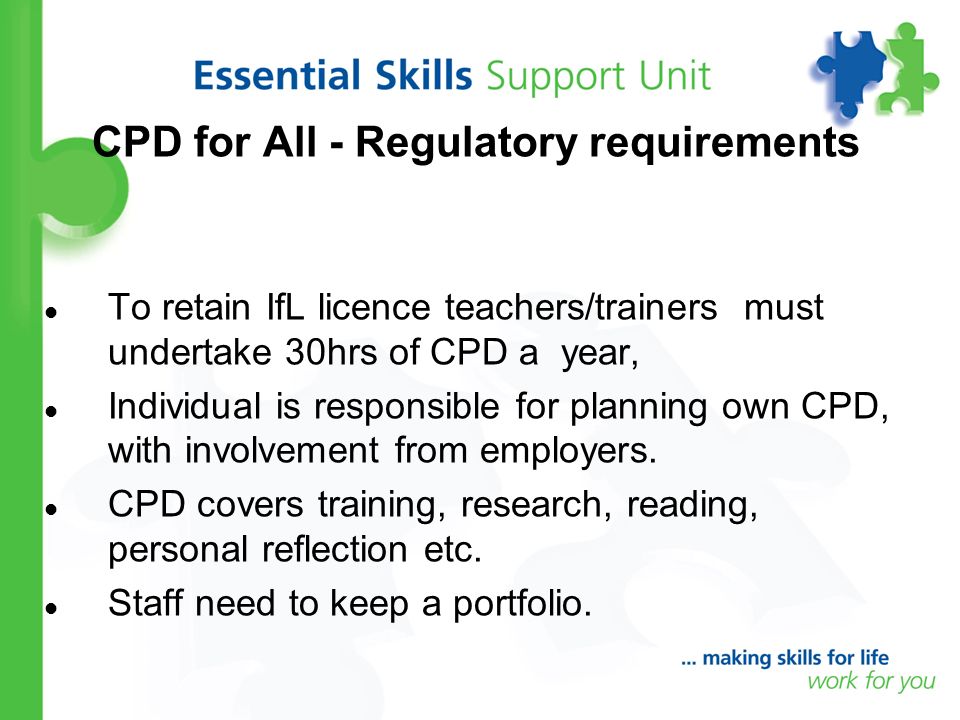 CPD for All - Regulatory requirements To retain IfL licence teachers/trainers must undertake 30hrs of CPD a year, Individual is responsible for planning own CPD, with involvement from employers.