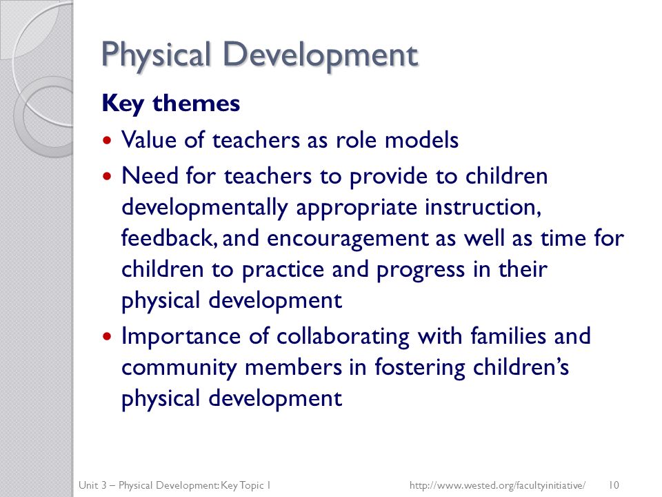 Physical Development Key themes Value of teachers as role models Need for teachers to provide to children developmentally appropriate instruction, feedback, and encouragement as well as time for children to practice and progress in their physical development Importance of collaborating with families and community members in fostering children’s physical development Unit 3 – Physical Development: Key Topic 1http://  10