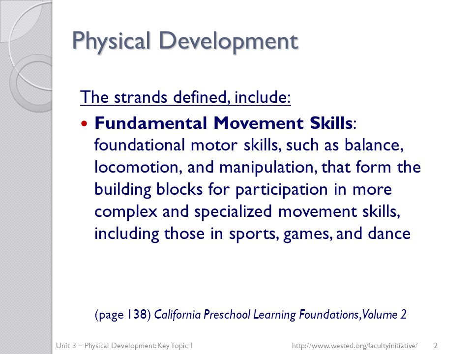 Physical Development The strands defined, include: Fundamental Movement Skills: foundational motor skills, such as balance, locomotion, and manipulation, that form the building blocks for participation in more complex and specialized movement skills, including those in sports, games, and dance (page 138) California Preschool Learning Foundations, Volume 2 Unit 3 – Physical Development: Key Topic 1http://  2