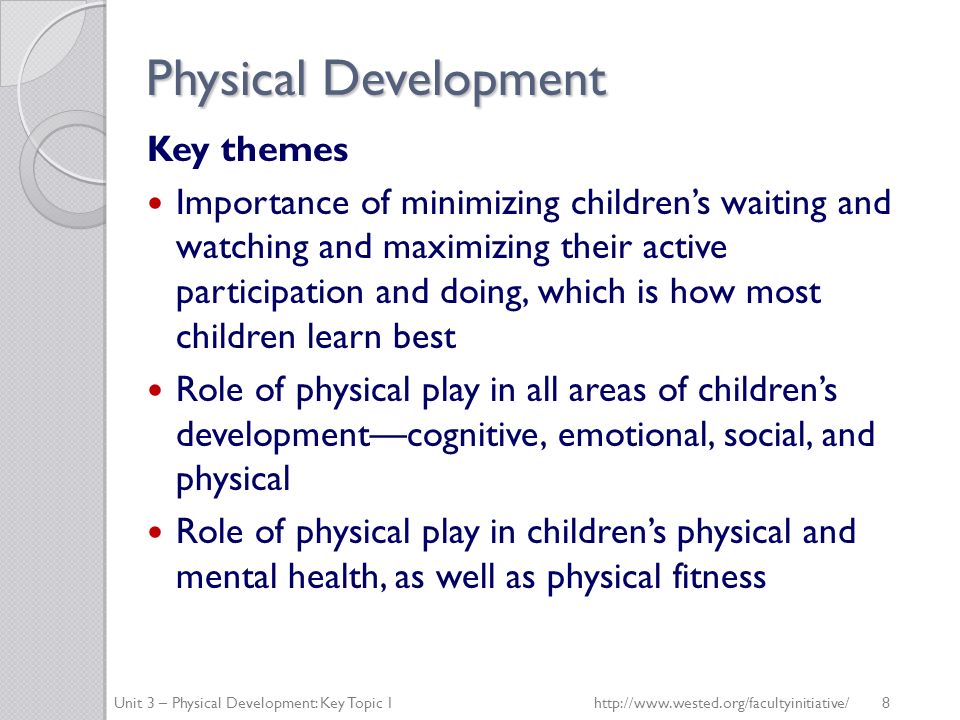 Physical Development Key themes Importance of minimizing children’s waiting and watching and maximizing their active participation and doing, which is how most children learn best Role of physical play in all areas of children’s development—cognitive, emotional, social, and physical Role of physical play in children’s physical and mental health, as well as physical fitness Unit 3 – Physical Development: Key Topic 1http://  8