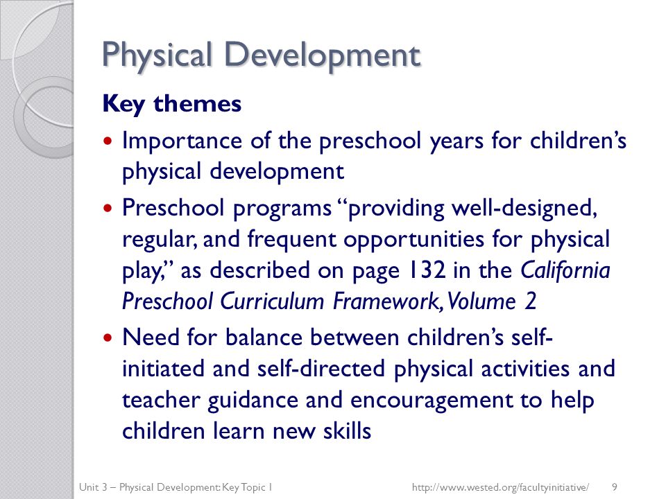 Physical Development Key themes Importance of the preschool years for children’s physical development Preschool programs providing well-designed, regular, and frequent opportunities for physical play, as described on page 132 in the California Preschool Curriculum Framework, Volume 2 Need for balance between children’s self- initiated and self-directed physical activities and teacher guidance and encouragement to help children learn new skills Unit 3 – Physical Development: Key Topic 1http://  9
