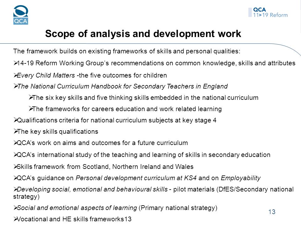 13 Scope of analysis and development work The framework builds on existing frameworks of skills and personal qualities:  Reform Working Group’s recommendations on common knowledge, skills and attributes  Every Child Matters -the five outcomes for children  The National Curriculum Handbook for Secondary Teachers in England  The six key skills and five thinking skills embedded in the national curriculum  The frameworks for careers education and work related learning  Qualifications criteria for national curriculum subjects at key stage 4  The key skills qualifications  QCA’s work on aims and outcomes for a future curriculum  QCA’s international study of the teaching and learning of skills in secondary education  Skills framework from Scotland, Northern Ireland and Wales  QCA’s guidance on Personal development curriculum at KS4 and on Employability  Developing social, emotional and behavioural skills - pilot materials (DfES/Secondary national strategy)  Social and emotional aspects of learning (Primary national strategy)  Vocational and HE skills frameworks13